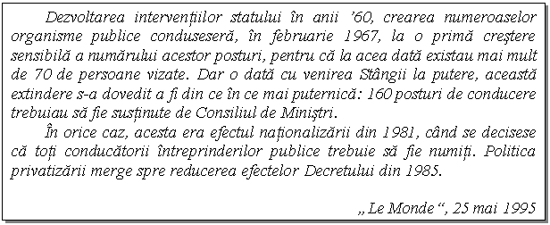 Text Box: Dezvoltarea interventiilor statului n anii '60, crearea numeroaselor organisme publice condusesera, n februarie 1967, la o prima crestere sensibila a numarului acestor posturi, pentru ca la acea data existau mai mult de 70 de persoane vizate. Dar o data cu venirea Stngii la putere, aceasta extindere s-a dovedit a fi din ce n ce mai puternica: 160 posturi de conducere trebuiau sa fie sustinute de Consiliul de Ministri.
n orice caz, acesta era efectul nationalizarii din 1981, cnd se decisese ca toti conducatorii ntreprinderilor publice trebuie sa fie numiti. Politica privatizarii merge spre reducerea efectelor Decretului din 1985.

